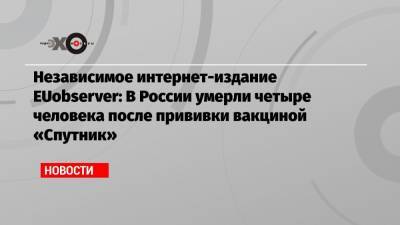 Независимое интернет-издание EUobserver: В России умерли четыре человека после прививки вакциной «Спутник» - echo.msk.ru - Россия