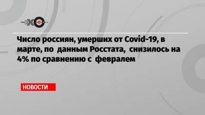 Число россиян, умерших от Covid-19, в марте, по данным Росстата, снизилось на 4% по сравнению с февралем - echo.msk.ru - Россия
