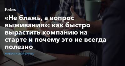 «Не блажь, а вопрос выживания»: как быстро вырастить компанию на старте и почему это не всегда полезно - forbes.ru