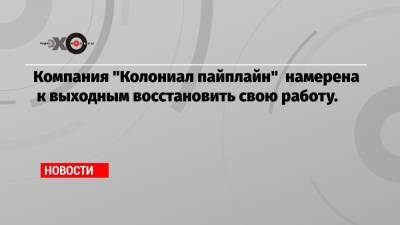 Компания «Колониал пайплайн» намерена к выходным восстановить свою работу. - echo.msk.ru