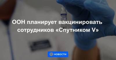 ООН планирует вакцинировать сотрудников «Спутником V» - news.mail.ru - Россия