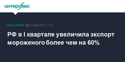 РФ в I квартале увеличила экспорт мороженого более чем на 60% - interfax.ru - Россия - Москва
