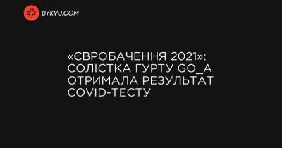 «Євробачення 2021»: солістка гурту Go_A отримала результат COVID-тесту - bykvu.com - Украина