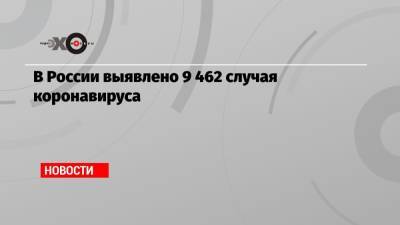 В России выявлено 9 462 случая коронавируса - echo.msk.ru - Россия