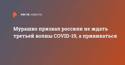 Михаил Мурашко - Мурашко призвал россиян не ждать третьей волны COVID-19, а прививаться - ren.tv - Россия
