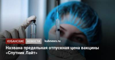 Названа предельная отпускная цена вакцины «Спутник Лайт» - kubnews.ru - Россия