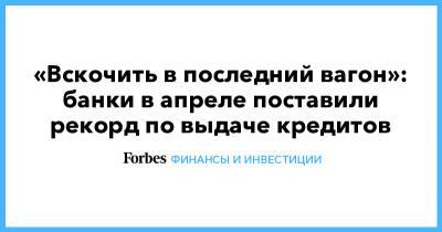 «Вскочить в последний вагон»: банки в апреле поставили рекорд по выдаче кредитов - forbes.ru