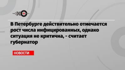 Александр Беглов - В Петербурге действительно отмечается рост числа инфицированных, однако ситуация не критична, — считает губернатор - echo.msk.ru - Санкт-Петербург