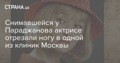 Снимавшейся у Параджанова актрисе отрезали ногу в одной из клиник Москвы - strana.ua - Москва