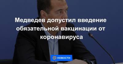 Медведев допустил введение обязательной вакцинации от коронавируса - news.mail.ru