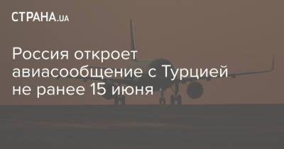 Россия откроет авиасообщение с Турцией не ранее 15 июня - strana.ua - Россия - Турция