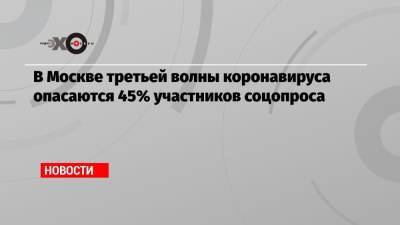 В Москве третьей волны коронавируса опасаются 45% участников соцопроса - echo.msk.ru - Санкт-Петербург - Москва