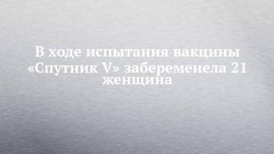 В ходе испытания вакцины «Спутник V» забеременела 21 женщина - chelny-izvest.ru - Пресс-Служба