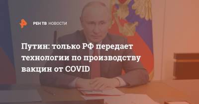 Владимир Путин - Путин: только РФ передает технологии по производству вакцин от COVID - ren.tv - Россия - Казахстан