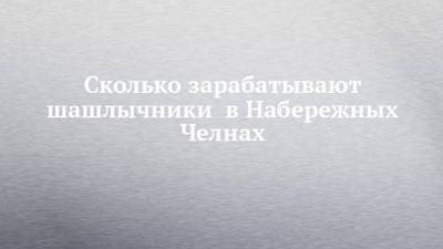 Сколько зарабатывают шашлычники в Набережных Челнах - chelny-izvest.ru - Набережные Челны