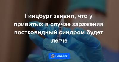 Гинцбург заявил, что у привитых в случае заражения постковидный синдром будет легче - news.mail.ru