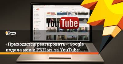 «Приходится реагировать»: Google подала иск кРКН из-за YouTube - ridus.ru - Россия - Москва