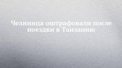 Челнинца оштрафовали после поездки в Танзанию - chelny-izvest.ru - Россия - Набережные Челны - Танзания