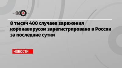 8 тысяч 400 случаев заражения коронавирусом зарегистрировано в России за последние сутки - echo.msk.ru - Россия - Москва