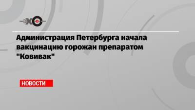 Администрация Петербурга начала вакцинацию горожан препаратом «Ковивак» - echo.msk.ru - Петербурга