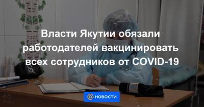 Власти Якутии обязали работодателей вакцинировать всех сотрудников от COVID-19 - news.mail.ru - республика Саха