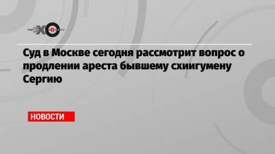 Суд в Москве сегодня рассмотрит вопрос о продлении ареста бывшему схиигумену Сергию - echo.msk.ru - Москва