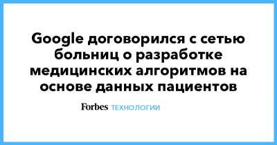 Google договорился с сетью больниц о разработке медицинских алгоритмов на основе данных пациентов - forbes.ru