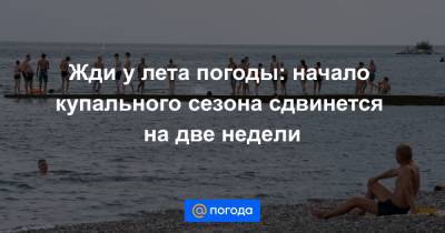 Жди у лета погоды: начало купального сезона сдвинется на две недели - news.mail.ru - Россия