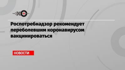 Роспотребнадзор рекомендует переболевшим коронавирусом вакцинироваться - echo.msk.ru