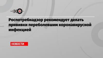 Роспотребнадзор рекомендует делать прививки переболевшим коронавирусной инфекцией - echo.msk.ru - Россия - Президент