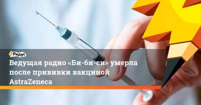 Ведущая радио «Би-би-си» умерла после прививки вакциной AstraZeneca - ridus.ru