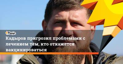 Рамзан Кадыров - Кадыров пригрозил проблемами слечением тем, кто откажется вакцинироваться - ridus.ru - республика Чечня