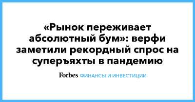 «Рынок переживает абсолютный бум»: верфи заметили рекордный спрос на суперъяхты в пандемию - forbes.ru