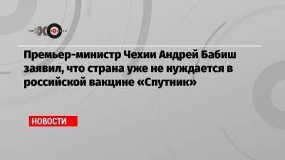 Андрей Бабиш - Премьер-министр Чехии Андрей Бабиш заявил, что страна уже не нуждается в российской вакцине «Спутник» - echo.msk.ru - Москва - Прага - Чехия