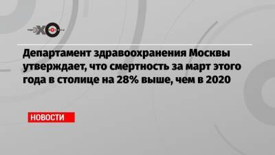 Департамент здравоохранения Москвы утверждает, что смертность за март этого года в столице на 28% выше, чем в 2020 - echo.msk.ru - Москва