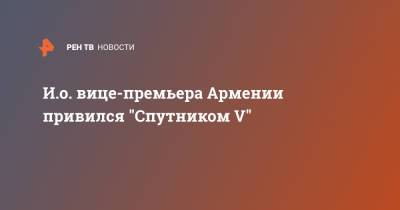 Никол Пашинян - Мгер Григорян - И.о. вице-премьера Армении привился "Спутником V" - ren.tv - Армения