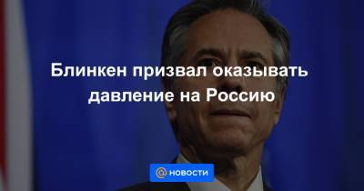 Блинкен призвал оказывать давление на Россию - news.mail.ru - Россия - Москва