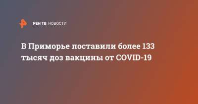 Олег Кожемяко - В Приморье поставили более 133 тысяч доз вакцины от COVID-19 - ren.tv - Приморье край