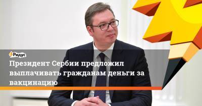 Александр Вучич - Президент Сербии предложил выплачивать гражданам деньги за вакцинацию - ridus.ru - Сербия - Президент