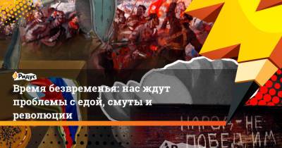 Время безвременья: нас ждут проблемы с едой, смуты и революции - ridus.ru