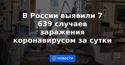 В России выявили 7 639 случаев заражения коронавирусом за сутки - news.mail.ru - Россия - Москва - округ Чукотка - округ Ненецкий
