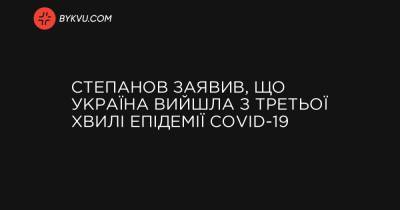 Степанов заявив, що Україна вийшла з третьої хвилі епідемії COVID-19 - bykvu.com - Україна