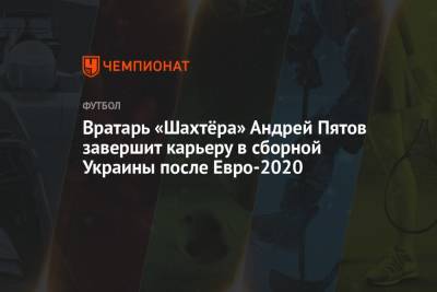 Андрей Пятов - Вратарь «Шахтёра» Андрей Пятов завершит карьеру в сборной Украины после Евро-2020 - championat.com