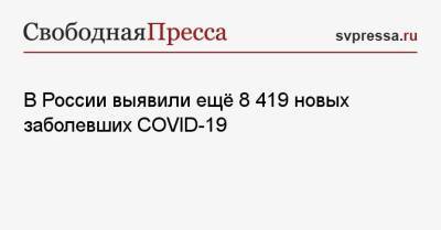 В России выявили ещё 8 419 новых заболевших COVID-19 - svpressa.ru - Россия