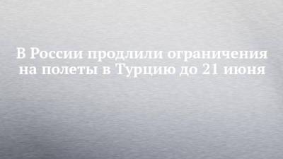 В России продлили ограничения на полеты в Турцию до 21 июня - chelny-izvest.ru - Россия - Турция - Танзания