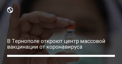 В Тернополе откроют центр массовой вакцинации от коронавируса - liga.net - Тернополь