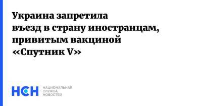 Украина запретила въезд в страну иностранцам, привитым вакциной «Спутник V» - nsn.fm - Украина