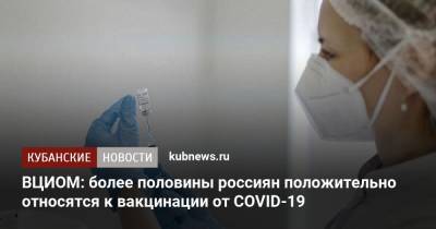 ВЦИОМ: более половины россиян положительно относятся к вакцинации от COVID-19 - kubnews.ru - Россия