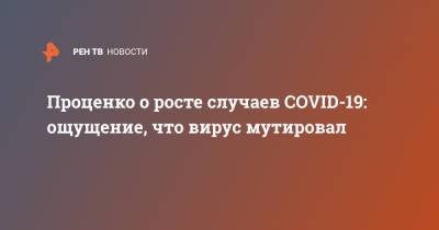 Денис Проценко - Проценко о росте случаев COVID-19: ощущение, что вирус мутировал - ren.tv - Россия - Москва