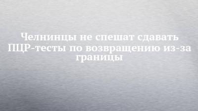 Ильгизяр Бариев - Челнинцы не спешат сдавать ПЦР-тесты по возвращению из-за границы - chelny-izvest.ru - Набережные Челны